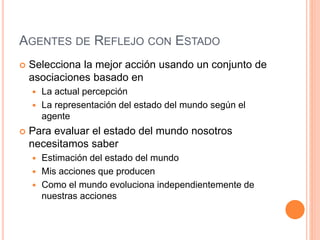 AGENTES DE REFLEJO CON ESTADO
 Selecciona la mejor acción usando un conjunto de
asociaciones basado en
 La actual percepción
 La representación del estado del mundo según el
agente
 Para evaluar el estado del mundo nosotros
necesitamos saber
 Estimación del estado del mundo
 Mis acciones que producen
 Como el mundo evoluciona independientemente de
nuestras acciones
 