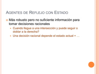 AGENTES DE REFLEJO CON ESTADO
 Más robusto pero no suficiente información para
tomar decisiones racionales
 Cuando llegue a una intersección y puede seguir o
doblar a la derecha?
 Una decisión racional depende el estado actual + …
 