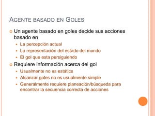 AGENTE BASADO EN GOLES
 Un agente basado en goles decide sus acciones
basado en
 La percepción actual
 La representación del estado del mundo
 El gol que esta persiguiendo
 Requiere información acerca del gol
 Usualmente no es estática
 Alcanzar goles no es usualmente simple
 Generalmente requiere planeación/búsqueda para
encontrar la secuencia correcta de acciones
 