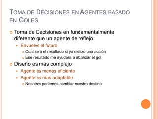 TOMA DE DECISIONES EN AGENTES BASADO
EN GOLES
 Toma de Decisiones en fundamentalmente
diferente que un agente de reflejo
 Envuelve el futuro
 Cual será el resultado si yo realizo una acción
 Ese resultado me ayudara a alcanzar el gol
 Diseño es más complejo
 Agente es menos eficiente
 Agente es mas adaptable
 Nosotros podemos cambiar nuestro destino
 