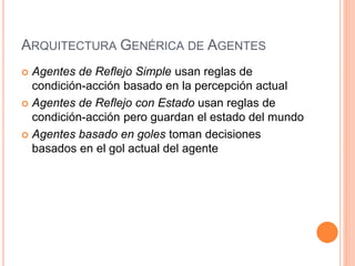 ARQUITECTURA GENÉRICA DE AGENTES
 Agentes de Reflejo Simple usan reglas de
condición-acción basado en la percepción actual
 Agentes de Reflejo con Estado usan reglas de
condición-acción pero guardan el estado del mundo
 Agentes basado en goles toman decisiones
basados en el gol actual del agente
 