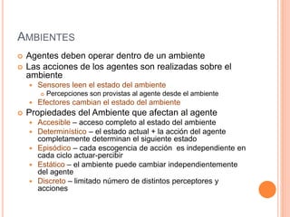 AMBIENTES
 Agentes deben operar dentro de un ambiente
 Las acciones de los agentes son realizadas sobre el
ambiente
 Sensores leen el estado del ambiente
 Percepciones son provistas al agente desde el ambiente
 Efectores cambian el estado del ambiente
 Propiedades del Ambiente que afectan al agente
 Accesible – acceso completo al estado del ambiente
 Determinístico – el estado actual + la acción del agente
completamente determinan el siguiente estado
 Episódico – cada escogencia de acción es independiente en
cada ciclo actuar-percibir
 Estático – el ambiente puede cambiar independientemente
del agente
 Discreto – limitado número de distintos perceptores y
acciones
 