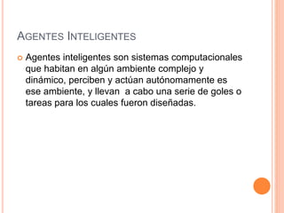AGENTES INTELIGENTES
 Agentes inteligentes son sistemas computacionales
que habitan en algún ambiente complejo y
dinámico, perciben y actúan autónomamente es
ese ambiente, y llevan a cabo una serie de goles o
tareas para los cuales fueron diseñadas.
 