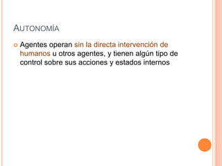 AUTONOMÍA
 Agentes operan sin la directa intervención de
humanos u otros agentes, y tienen algún tipo de
control sobre sus acciones y estados internos
 