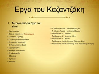 Εργα του Καζαντζάκη
 Μερικά από τα έργα του
είναι:
Όφις και κρίνο
Βίος και πολιτεία του Αλέξη Ζορμπά
Ο καπετάν Μιχάλης
Ο Χριστός ξανασταυρώνεται
Ο τελευταίος πειρασμός
Ο Φτωχούλης του Θεού
Ο βραχόκηπος
Αναφορά στον Γκρέκο
Οι αδερφοφάδες
Οδύσσεια
Τερτσίνες
Ασκητική
Τι είδα στη Ρουσία - από τα ταξίδια μου
Τι είδα στη Ρουσία - από τα ταξίδια μου
Ταξιδεύοντας. Α΄, Ισπανία
Ταξιδεύοντας. Β΄, Ιαπωνία - Κίνα
Ταξιδεύοντας. Γ΄, Αγγλία
Ταξιδεύοντας. Ιταλία, Ισπανία, Αίγυπτος, Σινά
Ταξιδεύοντας. Ιταλία, Αίγυπτος, Σινά, Ιερουσαλήμ, Κύπρος
 