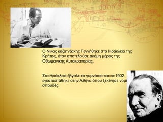 Ο Νικος καζατνζακης Γεννήθηκε στο Ηράκλειο της
Κρήτης, όταν αποτελούσε ακόμη μέρος της
Οθωμανικής Αυτοκρατορίας.
Στο Ηράκλειο έβγαλε το γυμνάσιο και το 1902
εγκαταστάθηκε στην Αθήνα όπου ξεκίνησε νομικές
σπουδές.
 