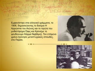 Εμφανίστηκε στα ελληνικά γράμματα, το
1906, δημοσιεύοντας το δοκίμιο Η
Αρρώστια του Αιώνος και το πρώτο του
μυθιστόρημα Όφις και Kρίνο(με το
ψευδώνυμο Κάρμα Νιρβάμη). Τον επόμενο
χρόνο ξεκίνησε μεταπτυχιακές σπουδές,
στο Παρίσι.
.
 