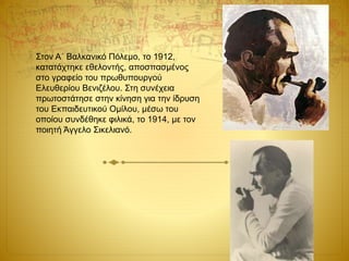 Στον Α΄ Βαλκανικό Πόλεμο, το 1912,
κατατάχτηκε εθελοντής, αποσπασμένος
στο γραφείο του πρωθυπουργού
Ελευθερίου Βενιζέλου. Στη συνέχεια
πρωτοστάτησε στην κίνηση για την ίδρυση
του Εκπαιδευτικού Ομίλου, μέσω του
οποίου συνδέθηκε φιλικά, το 1914, με τον
ποιητή Άγγελο Σικελιανό.
 