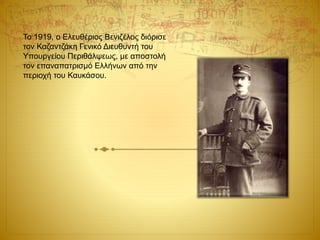 Το 1919, ο Ελευθέριος Βενιζέλος διόρισε
τον Καζαντζάκη Γενικό Διευθυντή του
Υπουργείου Περιθάλψεως, με αποστολή
τον επαναπατρισμό Ελλήνων από την
περιοχή του Καυκάσου.
 