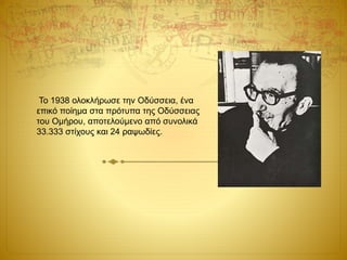 Το 1938 ολοκλήρωσε την Οδύσσεια, ένα
επικό ποίημα στα πρότυπα της Οδύσσειας
του Ομήρου, αποτελούμενο από συνολικά
33.333 στίχους και 24 ραψωδίες.
 