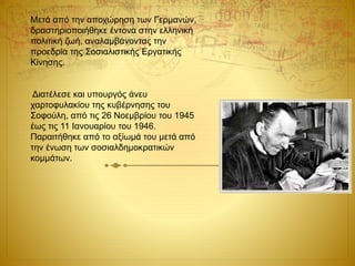 Μετά από την αποχώρηση των Γερμανών,
δραστηριοποιήθηκε έντονα στην ελληνική
πολιτική ζωή, αναλαμβάνοντας την
προεδρία της Σοσιαλιστικής Εργατικής
Κίνησης.
Διατέλεσε και υπουργός άνευ
χαρτοφυλακίου της κυβέρνησης του
Σοφούλη, από τις 26 Νοεμβρίου του 1945
έως τις 11 Ιανουαρίου του 1946.
Παραιτήθηκε από το αξίωμά του μετά από
την ένωση των σοσιαλδημοκρατικών
κομμάτων.
 