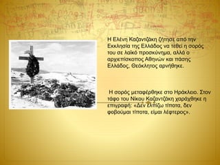 Η Ελένη Καζαντζάκη ζήτησε από την
Εκκλησία της Ελλάδος να τεθεί η σορός
του σε λαϊκό προσκύνημα, αλλά ο
αρχιεπίσκοπος Αθηνών και πάσης
Ελλάδος, Θεόκλητος αρνήθηκε.
Η σορός μεταφέρθηκε στο Ηράκλειο. Στον
τάφο του Νίκου Καζαντζάκη χαράχθηκε η
επιγραφή: «Δεν ελπίζω τίποτα, δεν
φοβούμαι τίποτα, είμαι λέφτερος».
 