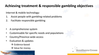 Achieving treatment & responsible gambling objectives
Internet & mobile technology:
1. Assist people with gambling-related problems
2. Facilitate responsible gambling
• A comprehensive system
• Customisable for specific needs and populations
• Country/Province-wide access
• Evaluation & updates
 Evidence-based
 Value for money
 