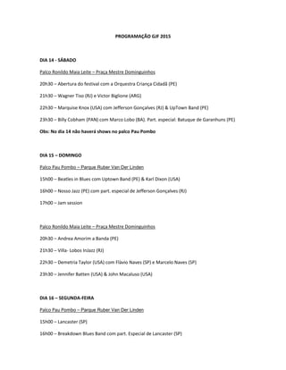 PROGRAMAÇÃO GJF 2015
DIA 14 - SÁBADO
Palco Ronildo Maia Leite – Praça Mestre Dominguinhos
20h30 – Abertura do festival com a Orquestra Criança Cidadã (PE)
21h30 – Wagner Tiso (RJ) e Victor Biglione (ARG)
22h30 – Marquise Knox (USA) com Jefferson Gonçalves (RJ) & UpTown Band (PE)
23h30 – Billy Cobham (PAN) com Marco Lobo (BA). Part. especial: Batuque de Garanhuns (PE)
Obs: No dia 14 não haverá shows no palco Pau Pombo
DIA 15 – DOMINGO
Palco Pau Pombo – Parque Ruber Van Der Linden
15h00 – Beatles in Blues com Uptown Band (PE) & Karl Dixon (USA)
16h00 – Nosso Jazz (PE) com part. especial de Jefferson Gonçalves (RJ)
17h00 – Jam session
Palco Ronildo Maia Leite – Praça Mestre Dominguinhos
20h30 – Andrea Amorim a Banda (PE)
21h30 – Villa- Lobos InJazz (RJ)
22h30 – Demetria Taylor (USA) com Flàvio Naves (SP) e Marcelo Naves (SP)
23h30 – Jennifer Batten (USA) & John Macaluso (USA)
DIA 16 – SEGUNDA-FEIRA
Palco Pau Pombo – Parque Ruber Van Der Linden
15h00 – Lancaster (SP)
16h00 – Breakdown Blues Band com part. Especial de Lancaster (SP)
 
