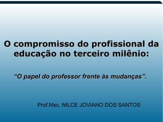 1
O compromisso do profissional daO compromisso do profissional da
educação no terceiro milênio:educação no terceiro milênio:
Prof.Msc. NILCE JOVIANO DOS SANTOS
““O papel do professor frente às mudanças”.O papel do professor frente às mudanças”.
 