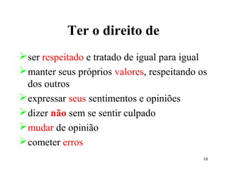 10
Ter o direito de
ser respeitado e tratado de igual para igual
manter seus próprios valores, respeitando os
dos outros
expressar seus sentimentos e opiniões
dizer não sem se sentir culpado
mudar de opinião
cometer erros
 