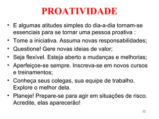 12
PROATIVIDADE
• E algumas atitudes simples do dia-a-dia tornam-se
essenciais para se tornar uma pessoa proativa :
• Tome a iniciativa. Assuma novas responsabilidades;
• Questione! Gere novas ideias de valor;
• Seja flexível. Esteja aberto a mudanças e melhorias;
• Aperfeiçoe-se sempre. Inscreva-se em novos cursos
e treinamentos;
• Conheça seus colegas, sua equipe de trabalho.
Explore o melhor dela.
• Planeje! Prepare-se para agir em situações de risco.
Acredite, elas aparecerão!
 