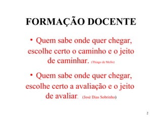 2
FORMAÇÃO DOCENTE
• Quem sabe onde quer chegar,
escolhe certo o caminho e o jeito
de caminhar. (Thiago de Mello)
• Quem sabe onde quer chegar,
escolhe certo a avaliação e o jeito
de avaliar. (José Dias Sobrinho)
 