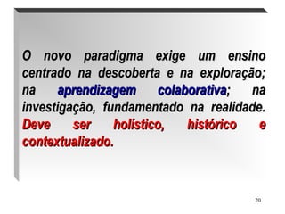 20
O novo paradigma exige um ensinoO novo paradigma exige um ensino
centrado na descoberta e na exploração;centrado na descoberta e na exploração;
nana aprendizagem colaborativaaprendizagem colaborativa; na; na
investigação, fundamentado na realidade.investigação, fundamentado na realidade.
Deve ser holístico, histórico eDeve ser holístico, histórico e
contextualizado.contextualizado.
.
 