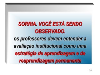 26
.
SORRIA. VOCÊ ESTÁ SENDOSORRIA. VOCÊ ESTÁ SENDO
OBSERVADO.OBSERVADO.
os professores devem entender aos professores devem entender a
avaliação institucional como umaavaliação institucional como uma
estratégia de aprendizagem e deestratégia de aprendizagem e de
reaprendizagem permanentereaprendizagem permanente
 
