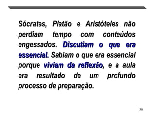 30
.
Sócrates, Platão e Aristóteles nãoSócrates, Platão e Aristóteles não
perdiam tempo com conteúdosperdiam tempo com conteúdos
engessados.engessados. Discutiam o que eraDiscutiam o que era
essencial.essencial. Sabiam o que era essencialSabiam o que era essencial
porqueporque viviam da reflexãoviviam da reflexão, e a aula, e a aula
era resultado de um profundoera resultado de um profundo
processo de preparação.processo de preparação.
 