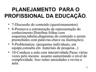 35
PLANEJAMENTO PARA O
PROFISSIONAL DA EDUCAÇÃO.
• 7-Discussão do conteúdo (questionamentos)
• 8-Promova a estruturação da representação do
conhecimento.Distribua folhas com
esquemas,tabelas,diagramas do conteúdo a serem
preenchidos com palavras-chave ou ilustrações).
• 9-Problematize. (perguntas individuais, em
equipe,consulta em materiais de pesquisa...)
• 10-Conduza a aula com interatividade.Passe várias
vezes pelo mesmo assunto aumentando o nível de
complexidade. Isso reduz ansiedades e revisa a
aula.
 