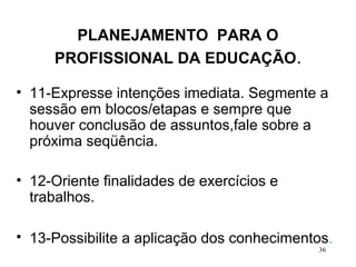 36
PLANEJAMENTO PARA O
PROFISSIONAL DA EDUCAÇÃO.
• 11-Expresse intenções imediata. Segmente a
sessão em blocos/etapas e sempre que
houver conclusão de assuntos,fale sobre a
próxima seqüência.
• 12-Oriente finalidades de exercícios e
trabalhos.
• 13-Possibilite a aplicação dos conhecimentos.
 