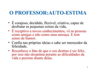 7
O PROFESSOR:AUTO-ESTIMA
• É corajoso, decidido, flexível, criativo, capaz de
desfrutar as pequenas coisas da vida,
• É receptivo a novos conhecimentos, vê as pessoas
como amigas e não como uma ameaça. E tem
senso de humor.
• Confia nas próprias ideias e sabe ser merecedor da
felicidade.
• Reconhece o fato de que o seu destino é ser feliz,
por isso não desanima perante as dificuldades da
vida e persiste diante delas.
 