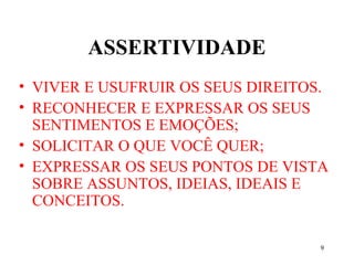9
ASSERTIVIDADE
• VIVER E USUFRUIR OS SEUS DIREITOS.
• RECONHECER E EXPRESSAR OS SEUS
SENTIMENTOS E EMOÇÕES;
• SOLICITAR O QUE VOCÊ QUER;
• EXPRESSAR OS SEUS PONTOS DE VISTA
SOBRE ASSUNTOS, IDEIAS, IDEAIS E
CONCEITOS.
 