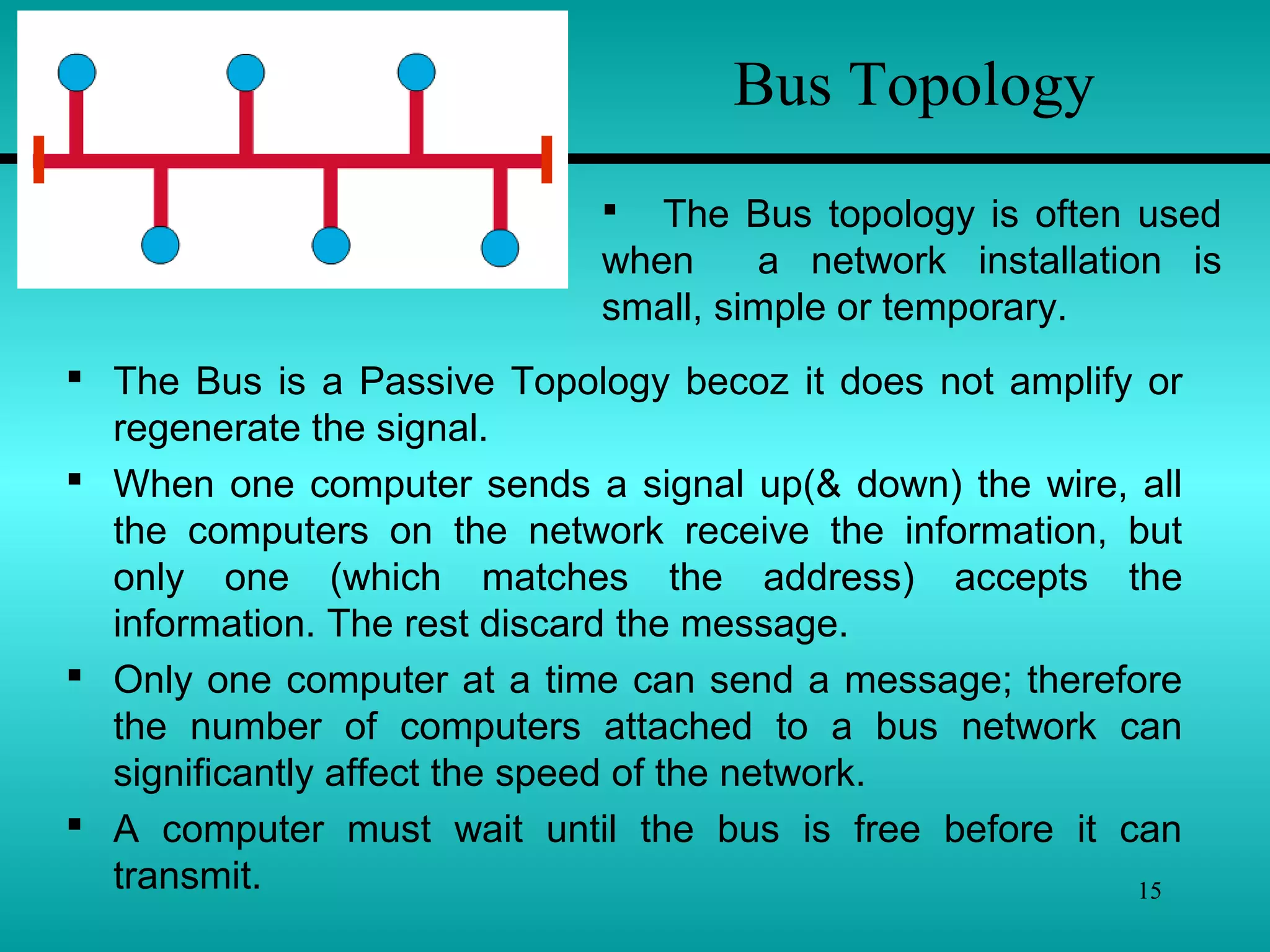 15
Bus Topology
 The Bus is a Passive Topology becoz it does not amplify or
regenerate the signal.
 When one computer sends a signal up(& down) the wire, all
the computers on the network receive the information, but
only one (which matches the address) accepts the
information. The rest discard the message.
 Only one computer at a time can send a message; therefore
the number of computers attached to a bus network can
significantly affect the speed of the network.
 A computer must wait until the bus is free before it can
transmit.
 The Bus topology is often used
when a network installation is
small, simple or temporary.
 