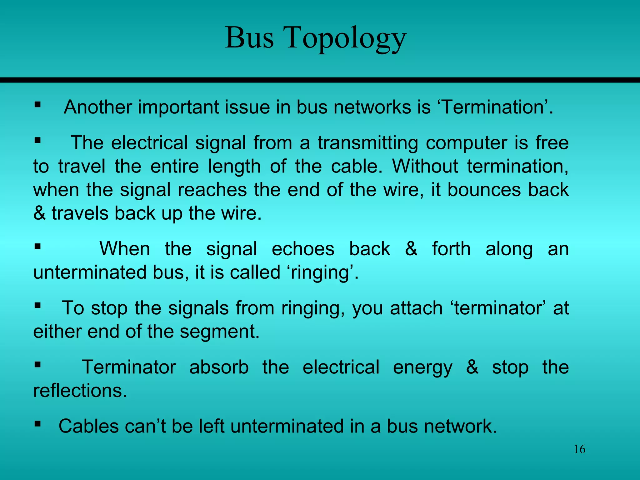 16
Bus Topology
 Another important issue in bus networks is ‘Termination’.
 The electrical signal from a transmitting computer is free
to travel the entire length of the cable. Without termination,
when the signal reaches the end of the wire, it bounces back
& travels back up the wire.
 When the signal echoes back & forth along an
unterminated bus, it is called ‘ringing’.
 To stop the signals from ringing, you attach ‘terminator’ at
either end of the segment.
 Terminator absorb the electrical energy & stop the
reflections.
 Cables can’t be left unterminated in a bus network.
 