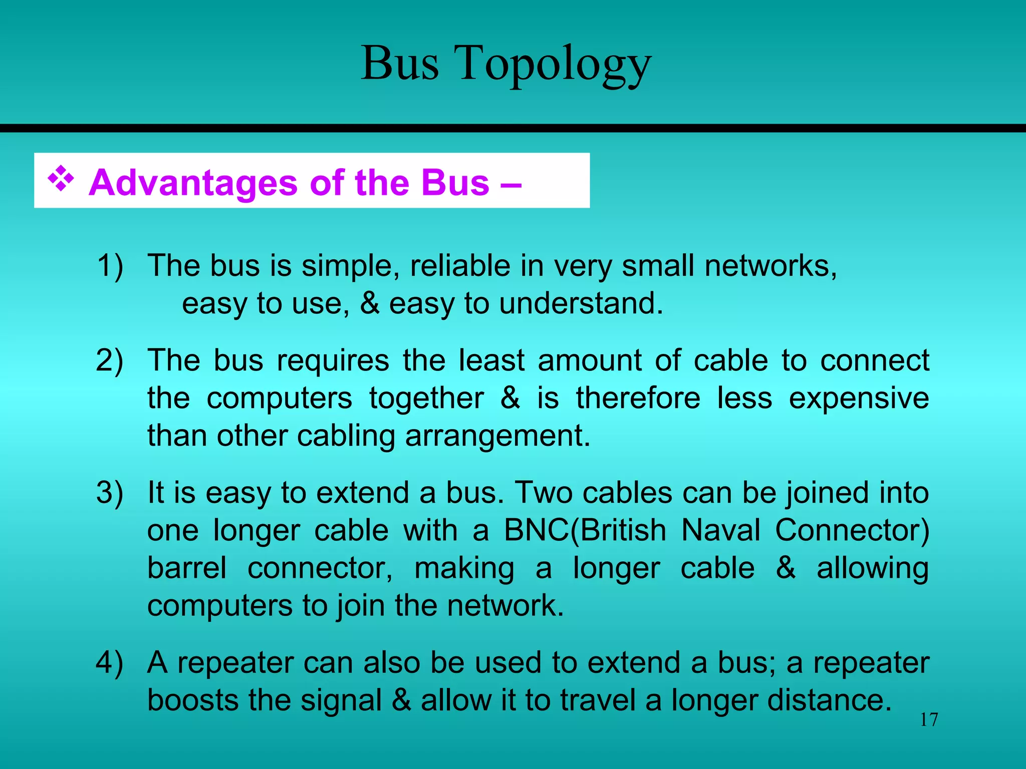 17
Bus Topology
1) The bus is simple, reliable in very small networks,
easy to use, & easy to understand.
2) The bus requires the least amount of cable to connect
the computers together & is therefore less expensive
than other cabling arrangement.
3) It is easy to extend a bus. Two cables can be joined into
one longer cable with a BNC(British Naval Connector)
barrel connector, making a longer cable & allowing
computers to join the network.
4) A repeater can also be used to extend a bus; a repeater
boosts the signal & allow it to travel a longer distance.
 Advantages of the Bus –
 