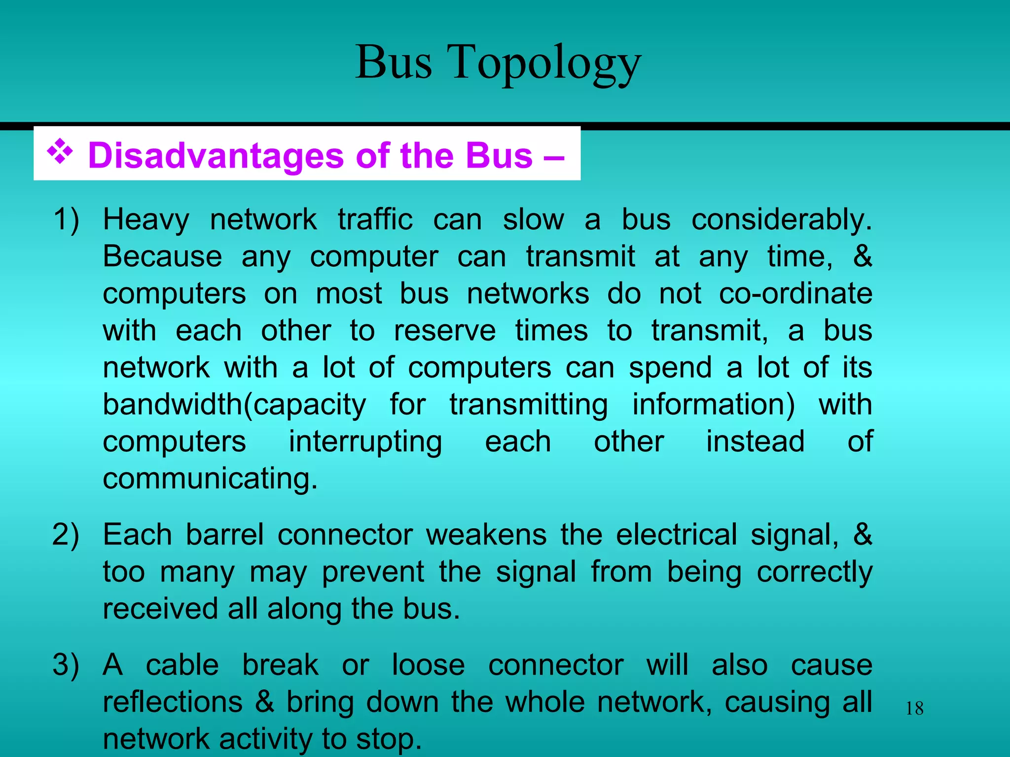 18
Bus Topology
 Disadvantages of the Bus –
1) Heavy network traffic can slow a bus considerably.
Because any computer can transmit at any time, &
computers on most bus networks do not co-ordinate
with each other to reserve times to transmit, a bus
network with a lot of computers can spend a lot of its
bandwidth(capacity for transmitting information) with
computers interrupting each other instead of
communicating.
2) Each barrel connector weakens the electrical signal, &
too many may prevent the signal from being correctly
received all along the bus.
3) A cable break or loose connector will also cause
reflections & bring down the whole network, causing all
network activity to stop.
 