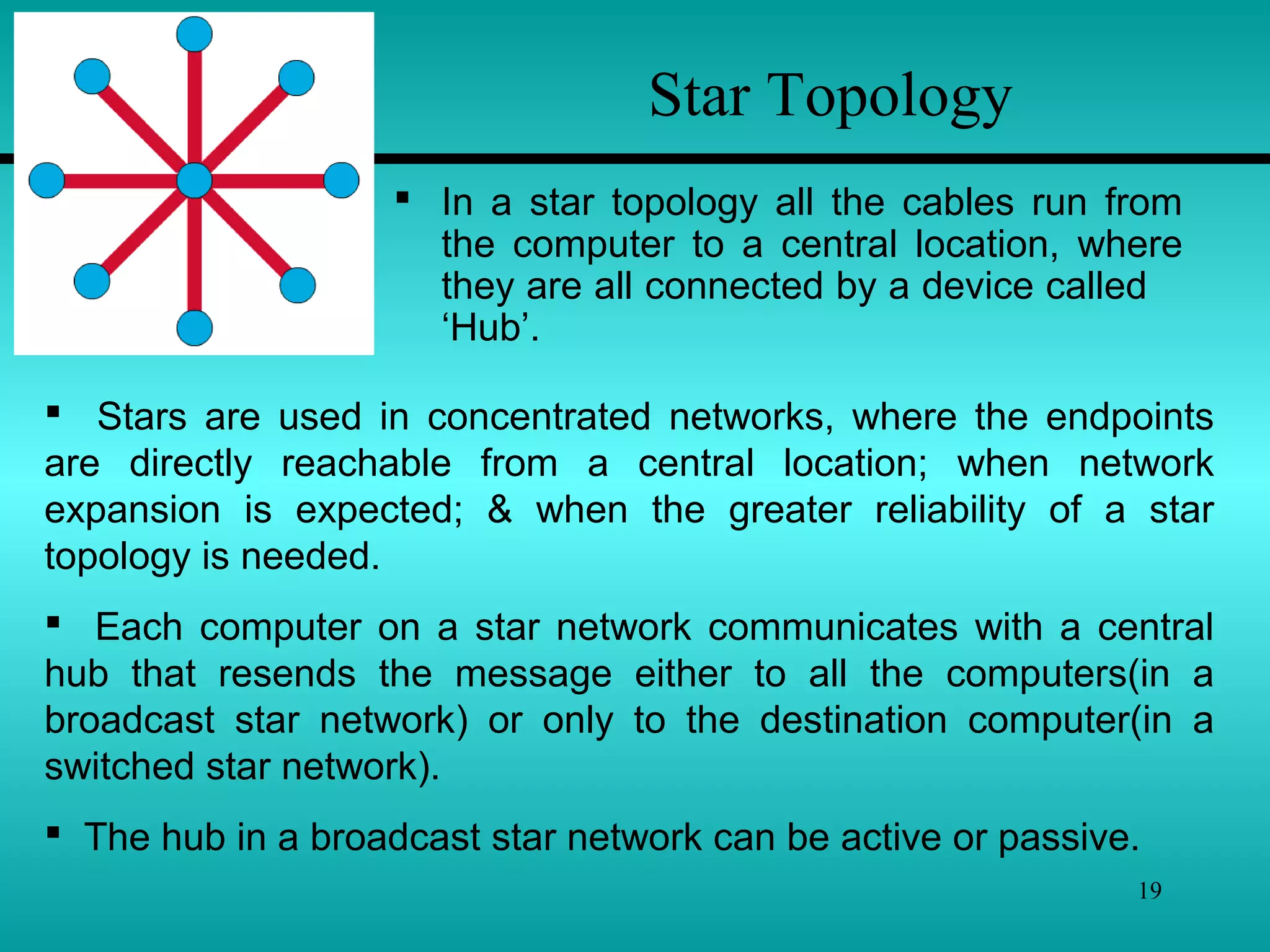 19
Star Topology
 In a star topology all the cables run from
the computer to a central location, where
they are all connected by a device called
‘Hub’.
 Stars are used in concentrated networks, where the endpoints
are directly reachable from a central location; when network
expansion is expected; & when the greater reliability of a star
topology is needed.
 Each computer on a star network communicates with a central
hub that resends the message either to all the computers(in a
broadcast star network) or only to the destination computer(in a
switched star network).
 The hub in a broadcast star network can be active or passive.
 
