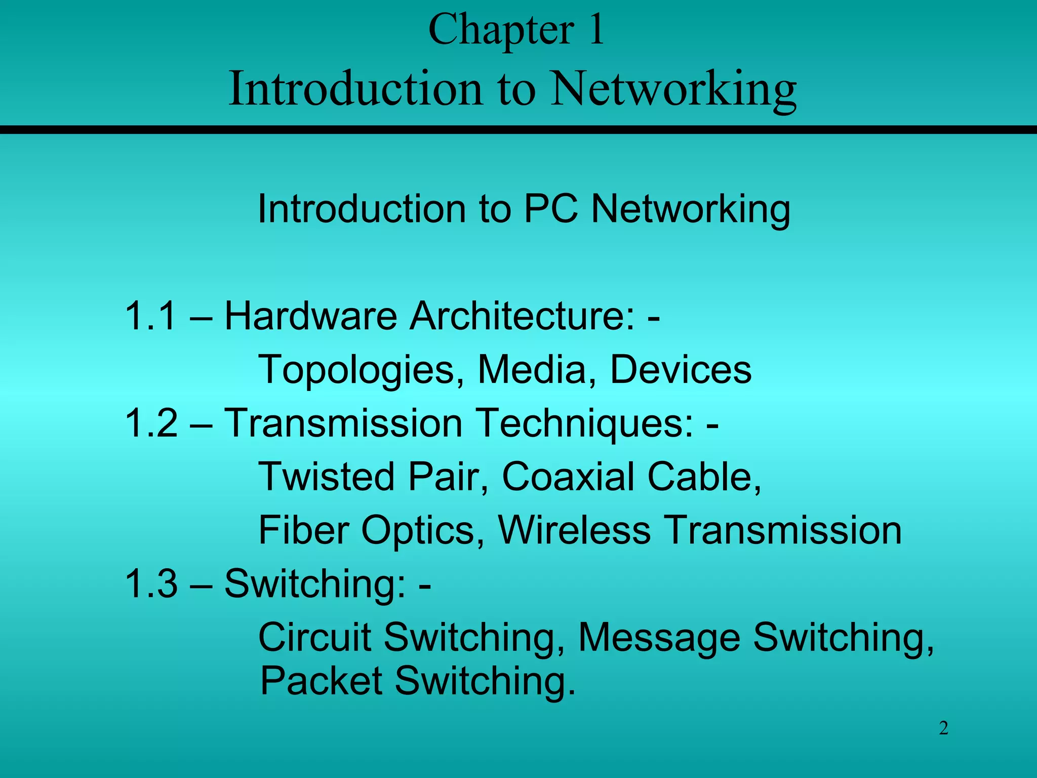 2
Chapter 1
Introduction to Networking
Introduction to PC Networking
1.1 – Hardware Architecture: -
Topologies, Media, Devices
1.2 – Transmission Techniques: -
Twisted Pair, Coaxial Cable,
Fiber Optics, Wireless Transmission
1.3 – Switching: -
Circuit Switching, Message Switching,
Packet Switching.
 