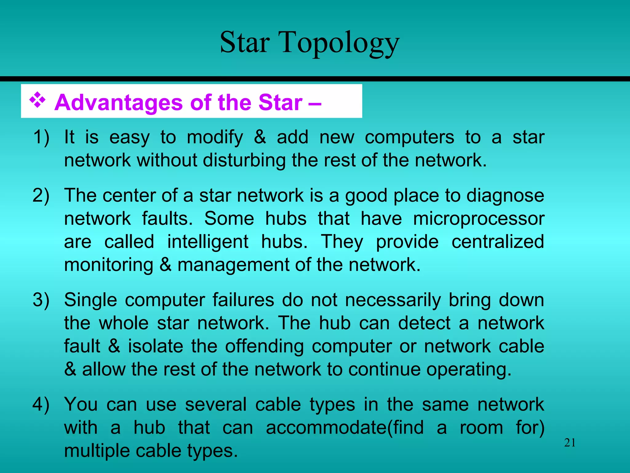 21
Star Topology
 Advantages of the Star –
1) It is easy to modify & add new computers to a star
network without disturbing the rest of the network.
2) The center of a star network is a good place to diagnose
network faults. Some hubs that have microprocessor
are called intelligent hubs. They provide centralized
monitoring & management of the network.
3) Single computer failures do not necessarily bring down
the whole star network. The hub can detect a network
fault & isolate the offending computer or network cable
& allow the rest of the network to continue operating.
4) You can use several cable types in the same network
with a hub that can accommodate(find a room for)
multiple cable types.
 