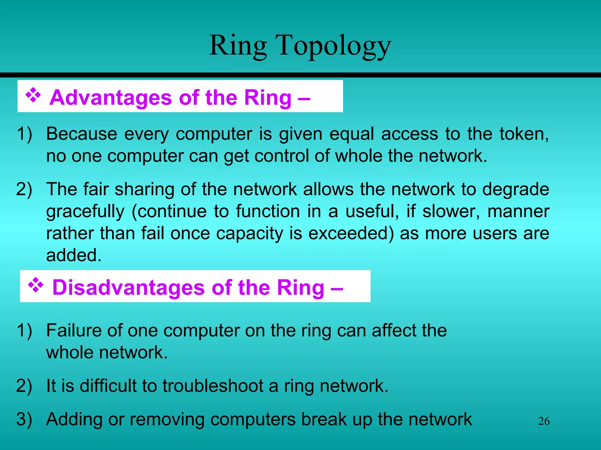 26
Ring Topology
 Disadvantages of the Ring –
1) Failure of one computer on the ring can affect the
whole network.
2) It is difficult to troubleshoot a ring network.
3) Adding or removing computers break up the network
 Advantages of the Ring –
1) Because every computer is given equal access to the token,
no one computer can get control of whole the network.
2) The fair sharing of the network allows the network to degrade
gracefully (continue to function in a useful, if slower, manner
rather than fail once capacity is exceeded) as more users are
added.
 