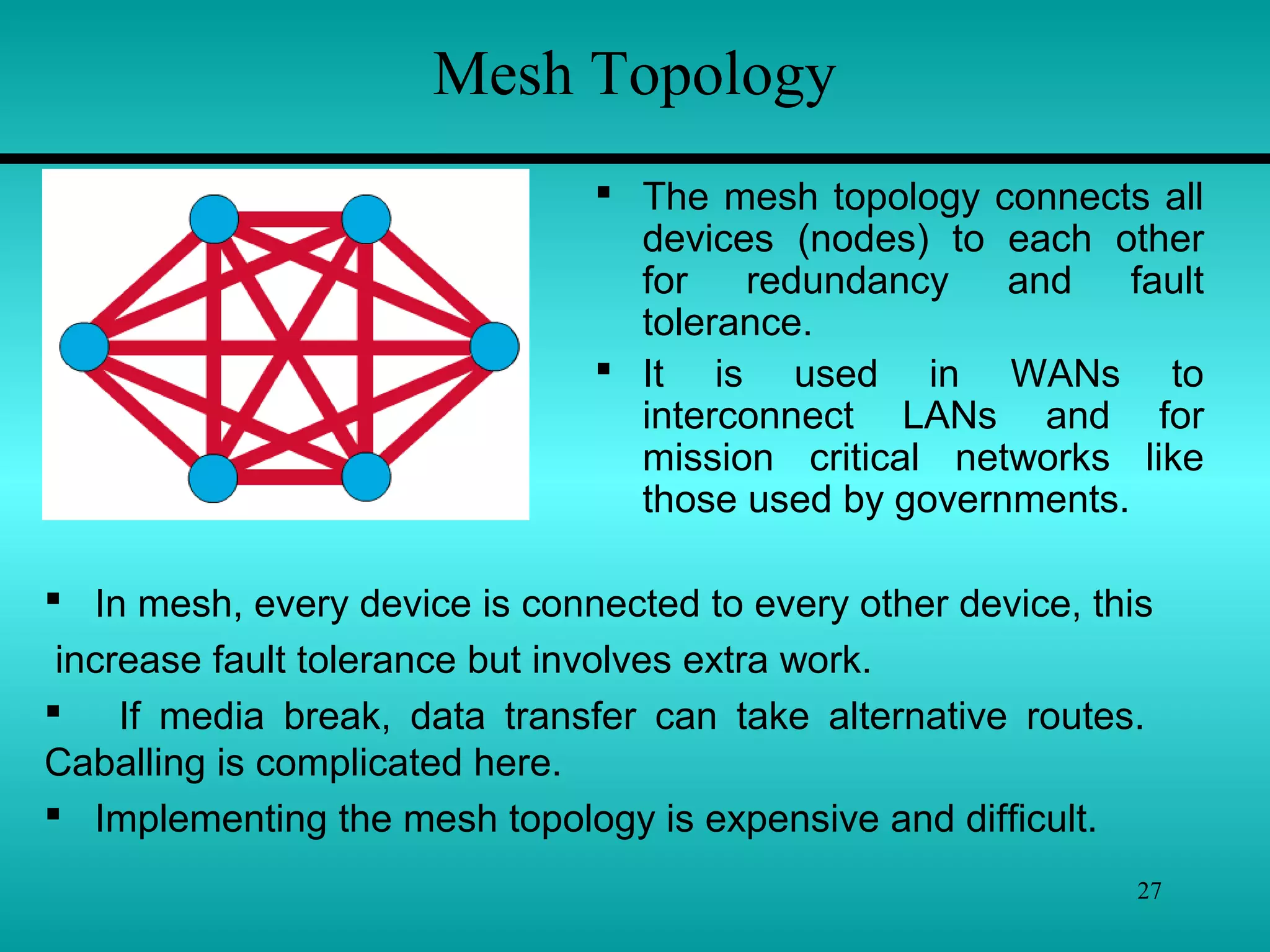 27
Mesh Topology
 The mesh topology connects all
devices (nodes) to each other
for redundancy and fault
tolerance.
 It is used in WANs to
interconnect LANs and for
mission critical networks like
those used by governments.
 In mesh, every device is connected to every other device, this
increase fault tolerance but involves extra work.
 If media break, data transfer can take alternative routes.
Caballing is complicated here.
 Implementing the mesh topology is expensive and difficult.
 