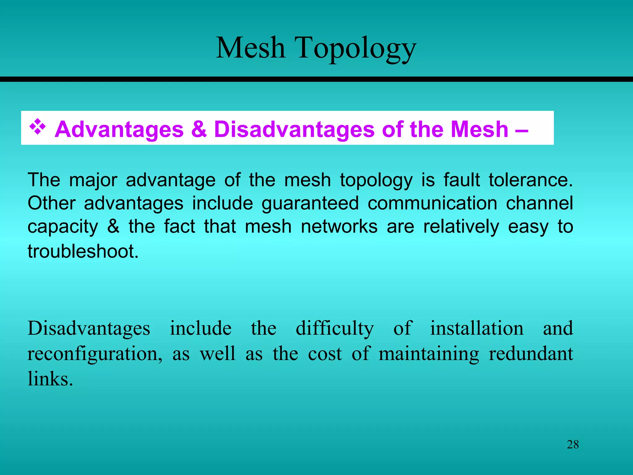 28
Mesh Topology
 Advantages & Disadvantages of the Mesh –
The major advantage of the mesh topology is fault tolerance.
Other advantages include guaranteed communication channel
capacity & the fact that mesh networks are relatively easy to
troubleshoot.
Disadvantages include the difficulty of installation and
reconfiguration, as well as the cost of maintaining redundant
links.
 