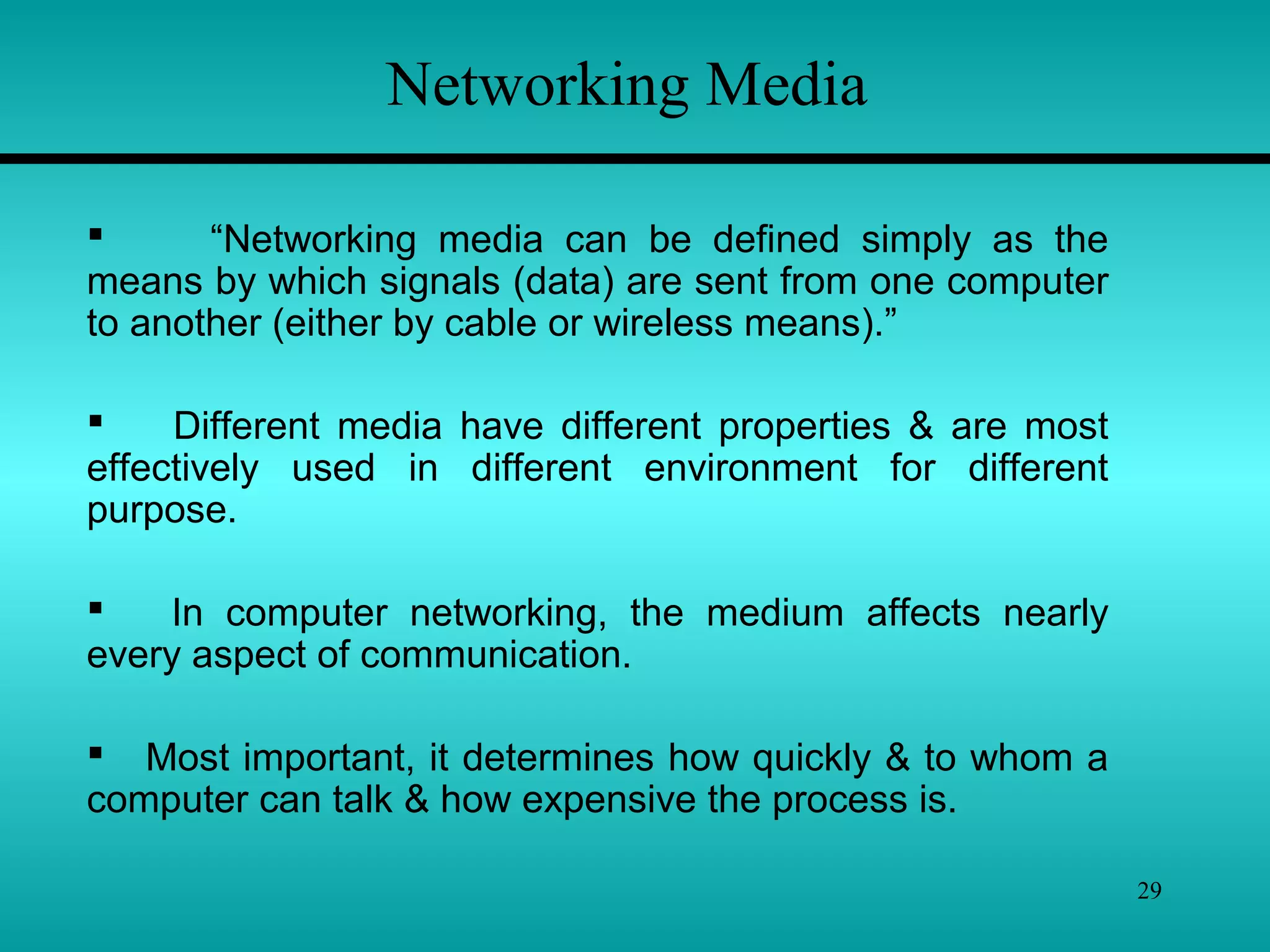 29
Networking Media
 “Networking media can be defined simply as the
means by which signals (data) are sent from one computer
to another (either by cable or wireless means).”
 Different media have different properties & are most
effectively used in different environment for different
purpose.
 In computer networking, the medium affects nearly
every aspect of communication.
 Most important, it determines how quickly & to whom a
computer can talk & how expensive the process is.
 