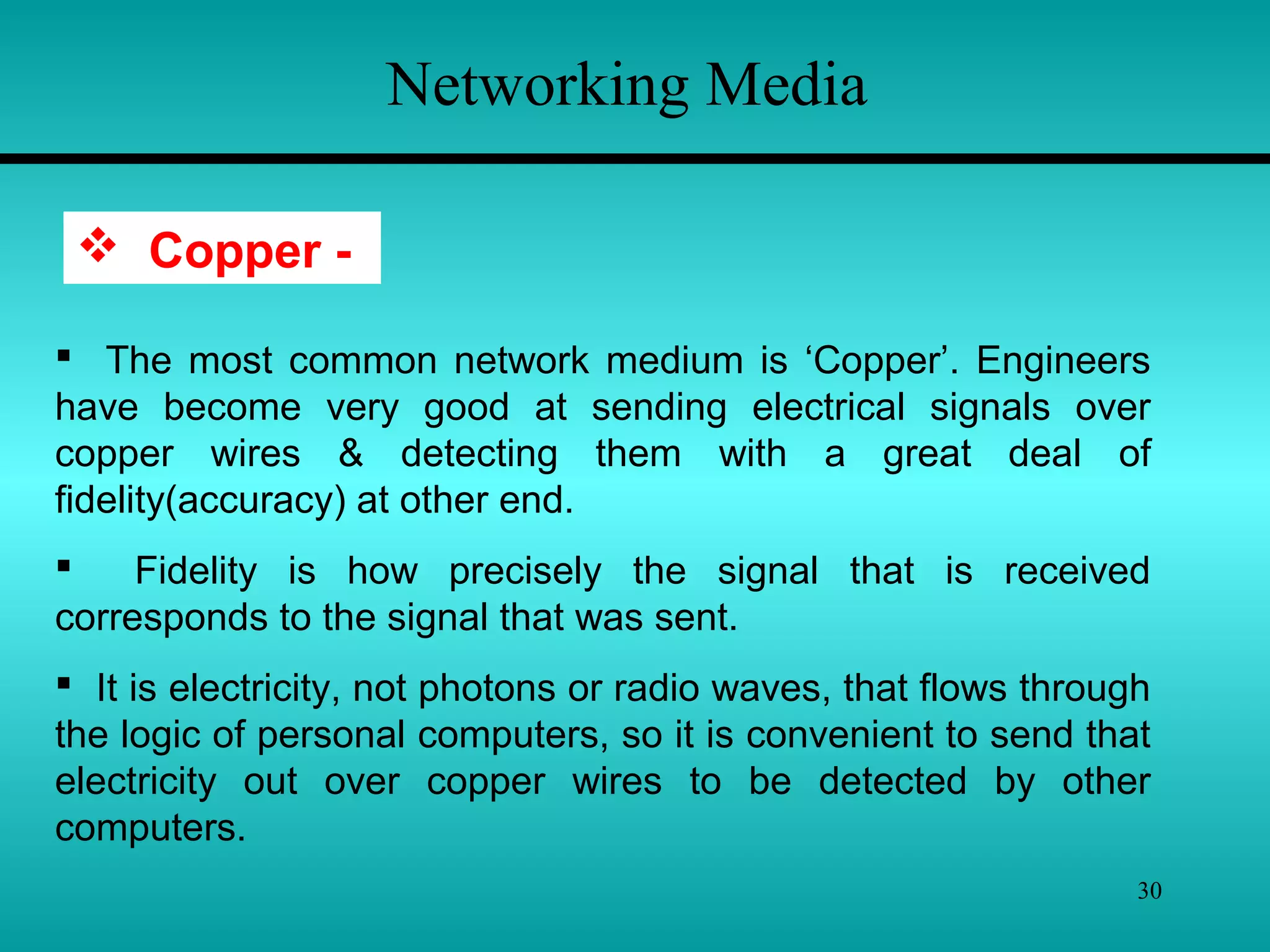 30
Networking Media
 Copper -
 The most common network medium is ‘Copper’. Engineers
have become very good at sending electrical signals over
copper wires & detecting them with a great deal of
fidelity(accuracy) at other end.
 Fidelity is how precisely the signal that is received
corresponds to the signal that was sent.
 It is electricity, not photons or radio waves, that flows through
the logic of personal computers, so it is convenient to send that
electricity out over copper wires to be detected by other
computers.
 