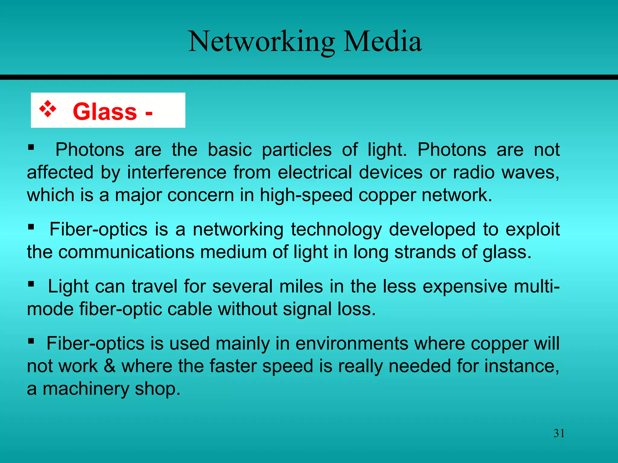 31
Networking Media
 Glass -
 Photons are the basic particles of light. Photons are not
affected by interference from electrical devices or radio waves,
which is a major concern in high-speed copper network.
 Fiber-optics is a networking technology developed to exploit
the communications medium of light in long strands of glass.
 Light can travel for several miles in the less expensive multi-
mode fiber-optic cable without signal loss.
 Fiber-optics is used mainly in environments where copper will
not work & where the faster speed is really needed for instance,
a machinery shop.
 