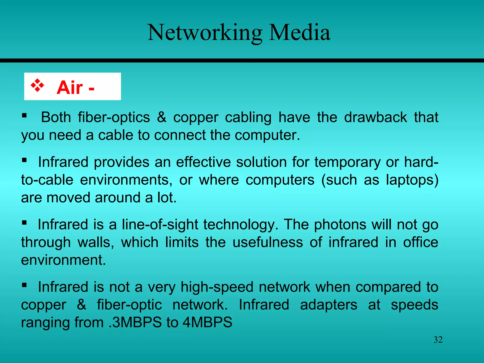 32
Networking Media
 Air -
 Both fiber-optics & copper cabling have the drawback that
you need a cable to connect the computer.
 Infrared provides an effective solution for temporary or hard-
to-cable environments, or where computers (such as laptops)
are moved around a lot.
 Infrared is a line-of-sight technology. The photons will not go
through walls, which limits the usefulness of infrared in office
environment.
 Infrared is not a very high-speed network when compared to
copper & fiber-optic network. Infrared adapters at speeds
ranging from .3MBPS to 4MBPS
 