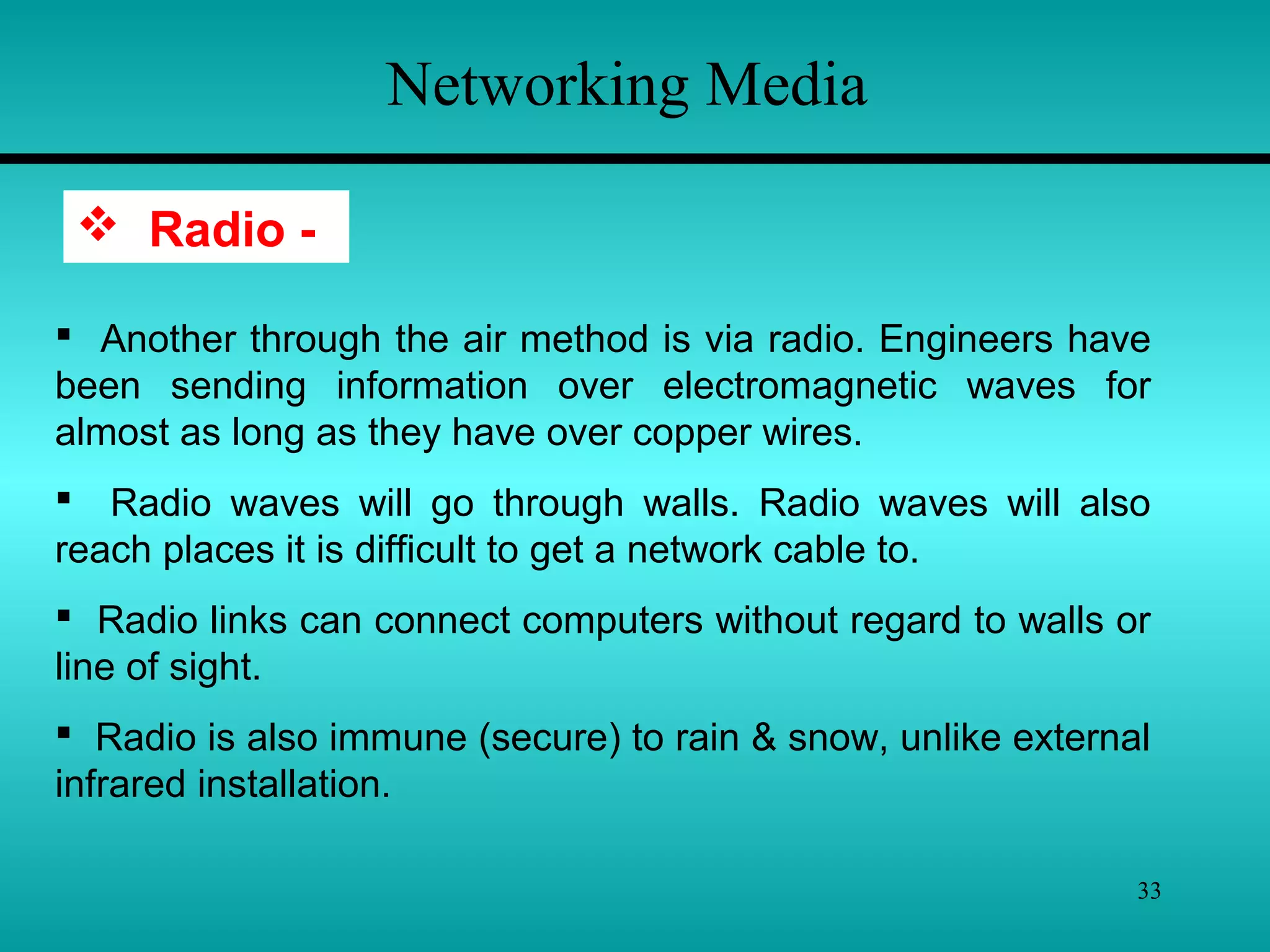 33
Networking Media
 Radio -
 Another through the air method is via radio. Engineers have
been sending information over electromagnetic waves for
almost as long as they have over copper wires.
 Radio waves will go through walls. Radio waves will also
reach places it is difficult to get a network cable to.
 Radio links can connect computers without regard to walls or
line of sight.
 Radio is also immune (secure) to rain & snow, unlike external
infrared installation.
 