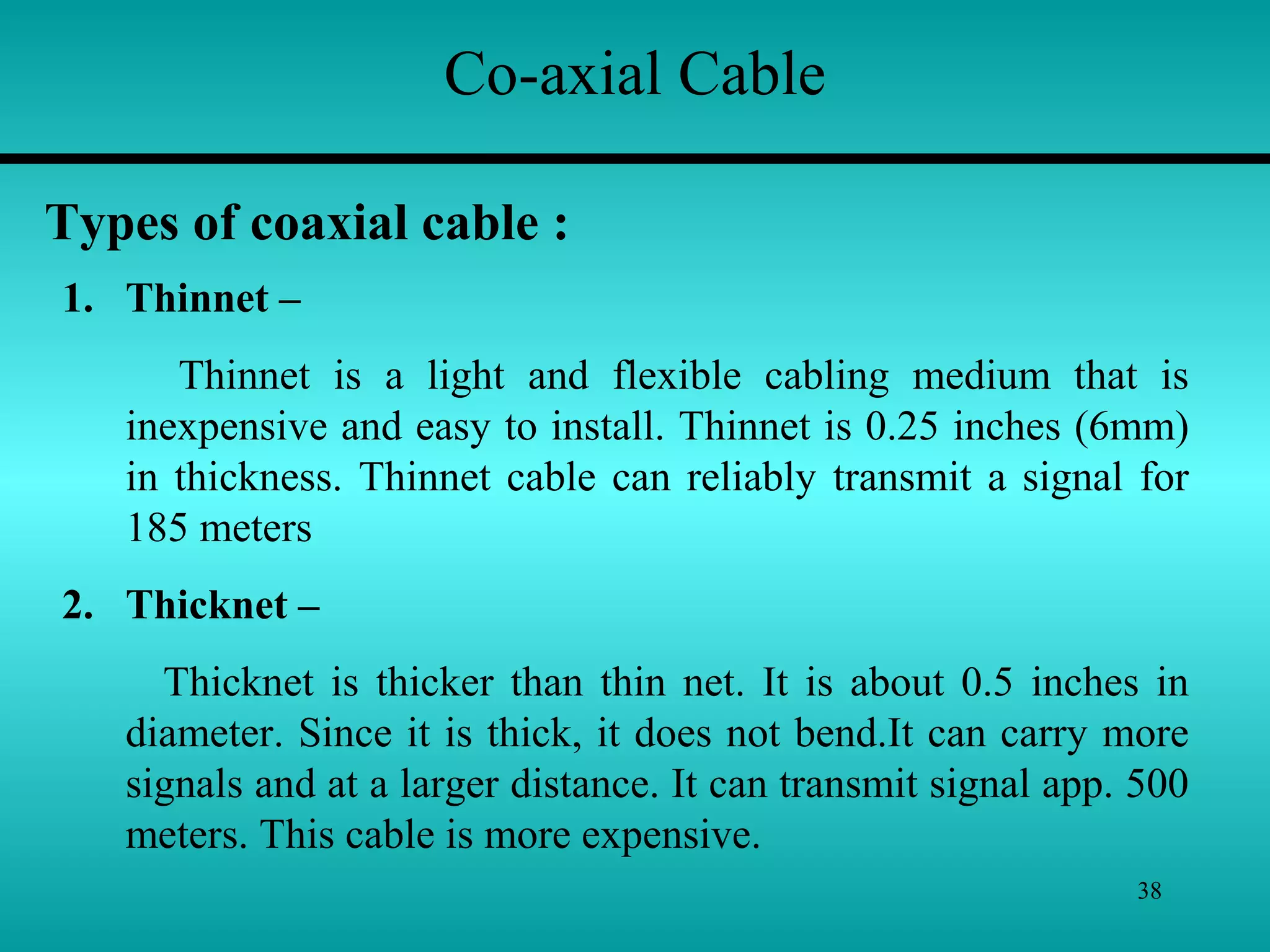 38
Co-axial Cable
Types of coaxial cable :
1. Thinnet –
Thinnet is a light and flexible cabling medium that is
inexpensive and easy to install. Thinnet is 0.25 inches (6mm)
in thickness. Thinnet cable can reliably transmit a signal for
185 meters
2. Thicknet –
Thicknet is thicker than thin net. It is about 0.5 inches in
diameter. Since it is thick, it does not bend.It can carry more
signals and at a larger distance. It can transmit signal app. 500
meters. This cable is more expensive.
 