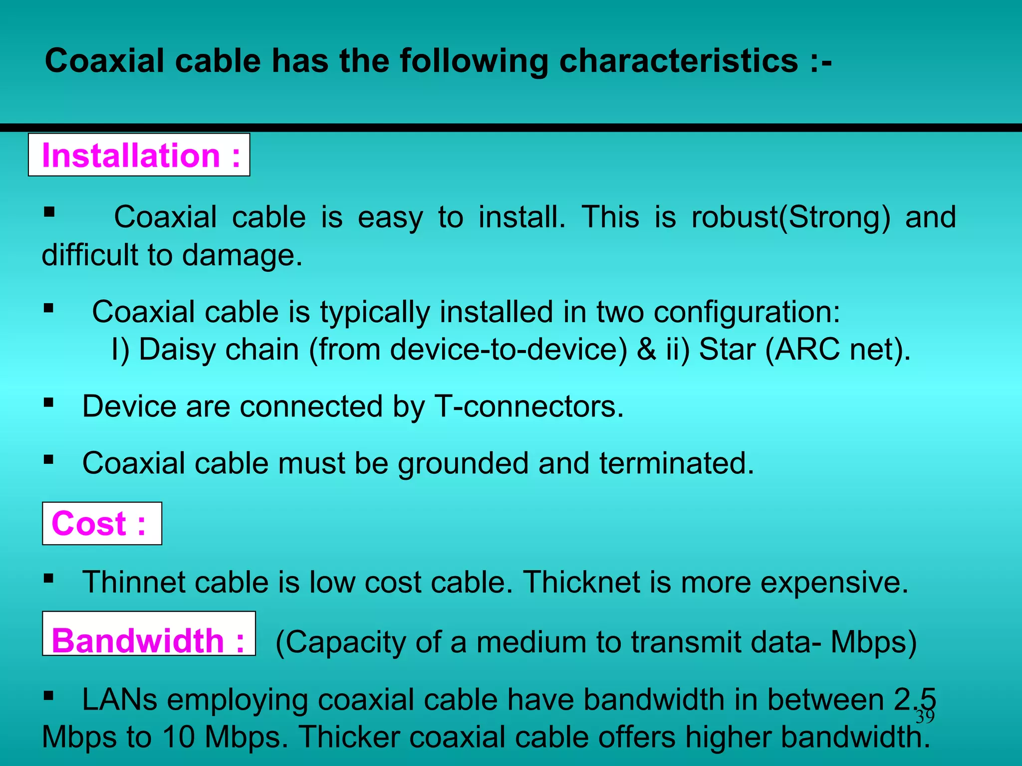 39
Coaxial cable has the following characteristics :-
Installation :
 Coaxial cable is easy to install. This is robust(Strong) and
difficult to damage.
 Coaxial cable is typically installed in two configuration:
I) Daisy chain (from device-to-device) & ii) Star (ARC net).
 Device are connected by T-connectors.
 Coaxial cable must be grounded and terminated.
Cost :
 Thinnet cable is low cost cable. Thicknet is more expensive.
Bandwidth : (Capacity of a medium to transmit data- Mbps)
 LANs employing coaxial cable have bandwidth in between 2.5
Mbps to 10 Mbps. Thicker coaxial cable offers higher bandwidth.
 