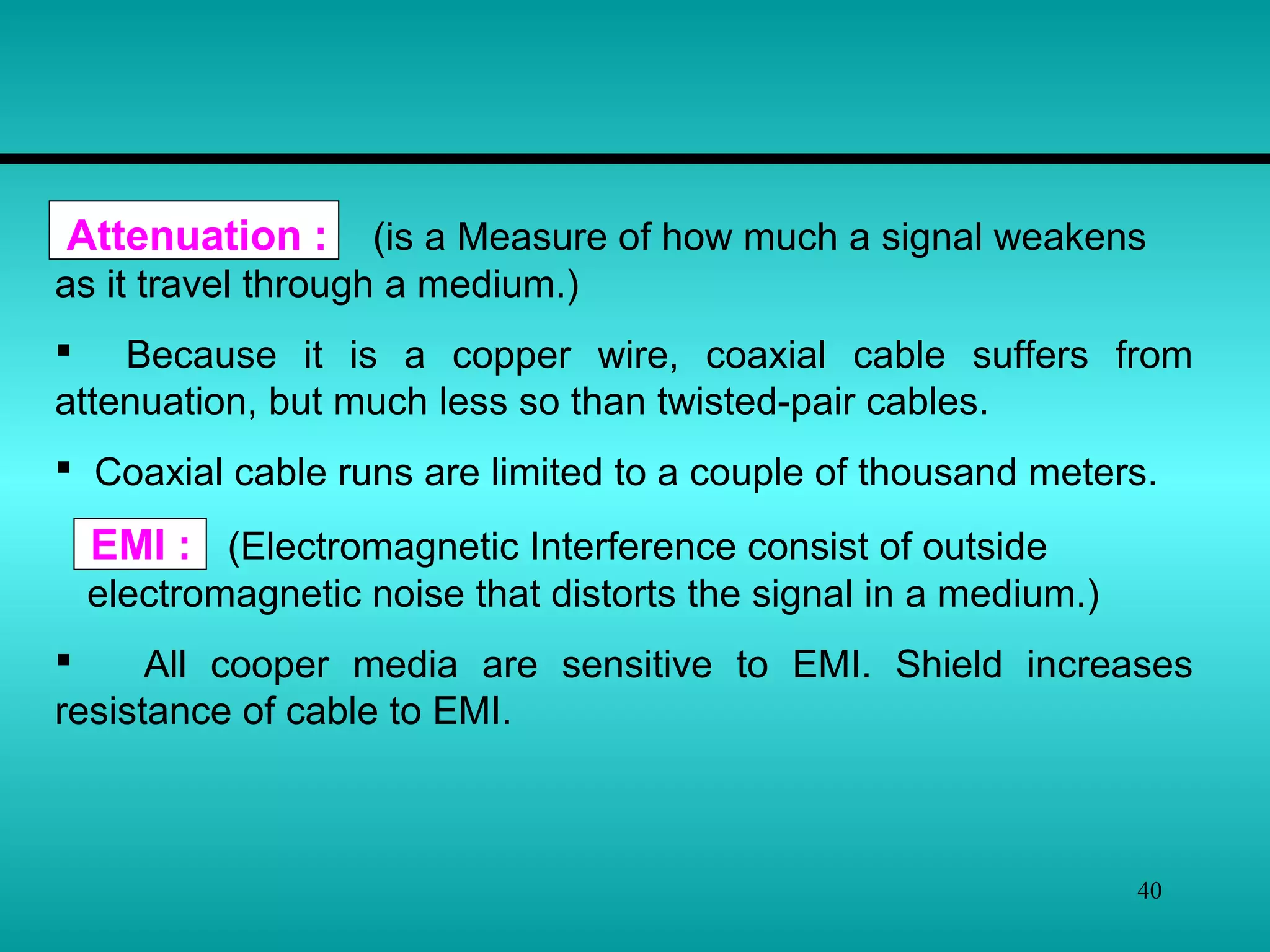 40
Attenuation : (is a Measure of how much a signal weakens
as it travel through a medium.)
 Because it is a copper wire, coaxial cable suffers from
attenuation, but much less so than twisted-pair cables.
 Coaxial cable runs are limited to a couple of thousand meters.
EMI : (Electromagnetic Interference consist of outside
electromagnetic noise that distorts the signal in a medium.)
 All cooper media are sensitive to EMI. Shield increases
resistance of cable to EMI.
 