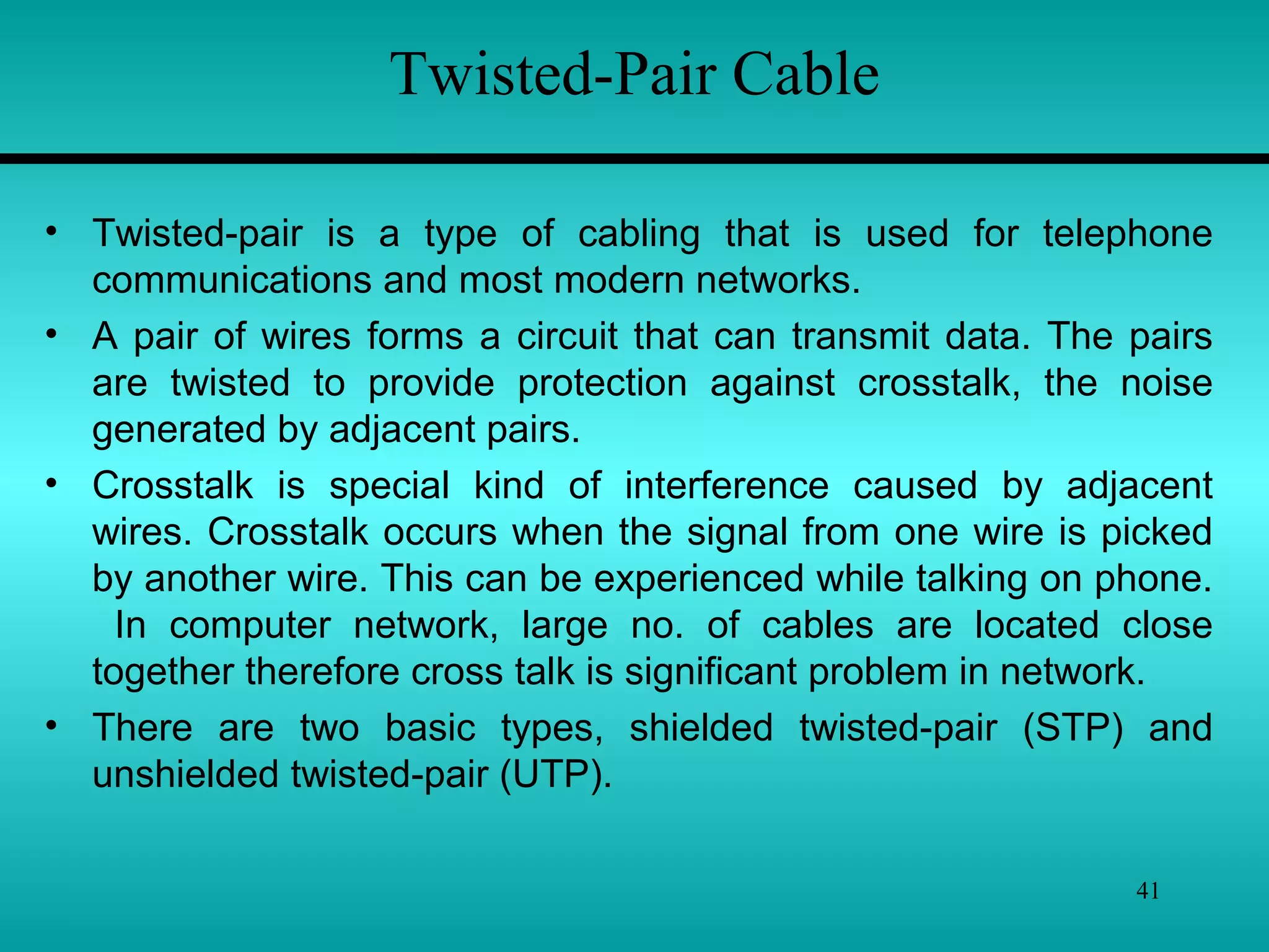 41
• Twisted-pair is a type of cabling that is used for telephone
communications and most modern networks.
• A pair of wires forms a circuit that can transmit data. The pairs
are twisted to provide protection against crosstalk, the noise
generated by adjacent pairs.
• Crosstalk is special kind of interference caused by adjacent
wires. Crosstalk occurs when the signal from one wire is picked
by another wire. This can be experienced while talking on phone.
In computer network, large no. of cables are located close
together therefore cross talk is significant problem in network.
• There are two basic types, shielded twisted-pair (STP) and
unshielded twisted-pair (UTP).
Twisted-Pair Cable
 