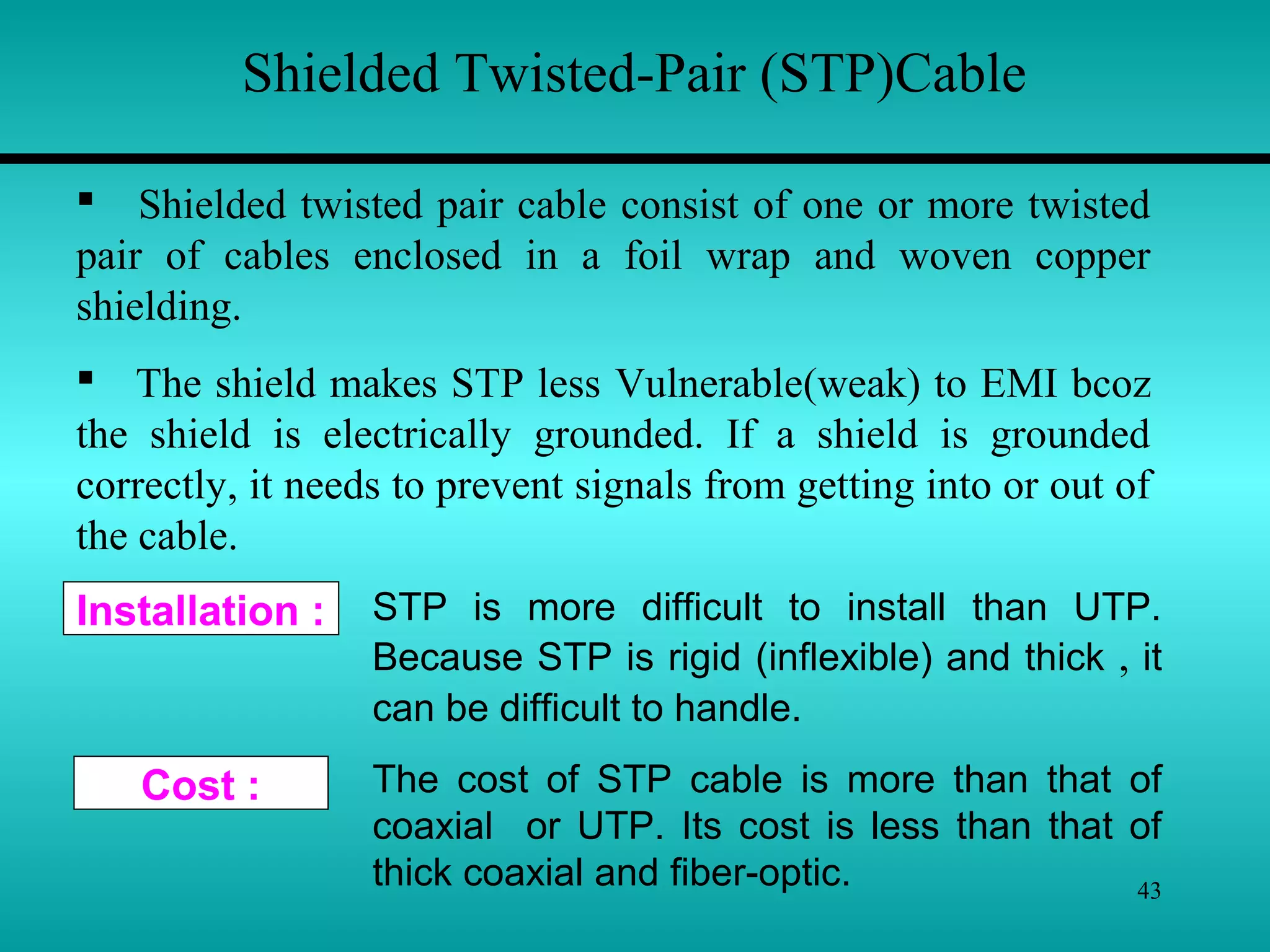 43
Cost :
Installation :
Shielded Twisted-Pair (STP)Cable
 Shielded twisted pair cable consist of one or more twisted
pair of cables enclosed in a foil wrap and woven copper
shielding.
 The shield makes STP less Vulnerable(weak) to EMI bcoz
the shield is electrically grounded. If a shield is grounded
correctly, it needs to prevent signals from getting into or out of
the cable.
STP is more difficult to install than UTP.
Because STP is rigid (inflexible) and thick , it
can be difficult to handle.
The cost of STP cable is more than that of
coaxial or UTP. Its cost is less than that of
thick coaxial and fiber-optic.
 