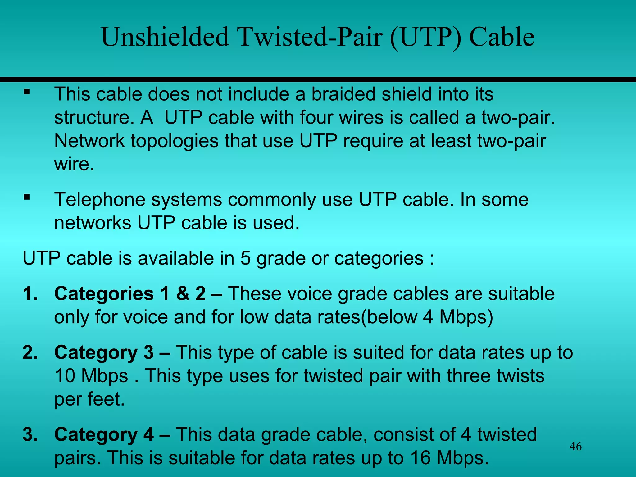 46
Unshielded Twisted-Pair (UTP) Cable
 This cable does not include a braided shield into its
structure. A UTP cable with four wires is called a two-pair.
Network topologies that use UTP require at least two-pair
wire.
 Telephone systems commonly use UTP cable. In some
networks UTP cable is used.
UTP cable is available in 5 grade or categories :
1. Categories 1 & 2 – These voice grade cables are suitable
only for voice and for low data rates(below 4 Mbps)
2. Category 3 – This type of cable is suited for data rates up to
10 Mbps . This type uses for twisted pair with three twists
per feet.
3. Category 4 – This data grade cable, consist of 4 twisted
pairs. This is suitable for data rates up to 16 Mbps.
 